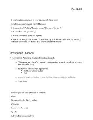 Page 14 of 31
Is your location important to your customers? If yes, how?
If customers come to your place of business:
Is it convenient? Parking? Interior spaces? Not out of the way?
Is it consistent with your image?
Is it what customers want and expect?
Where is the competition located? Is it better for you to be near them (like car dealers or
fast food restaurants) or distant (like convenience food stores)?
Distribution Channels
 Specialized, Niche and Relationship selling through
o “Corporate happiness” – corporations supporting a positive work environment
tied to productivity
o Relationships with specialized organizations
 Health and wellness Leaders
 Yoga
o Journal of Happiness Studies - An Interdisciplinary Forum on Subjective Well-Being
o Trade shows
How do you sell your products or services?
Retail
Direct (mail order, Web, catalog)
Wholesale
Your own sales force
Agents
Independent representatives
 