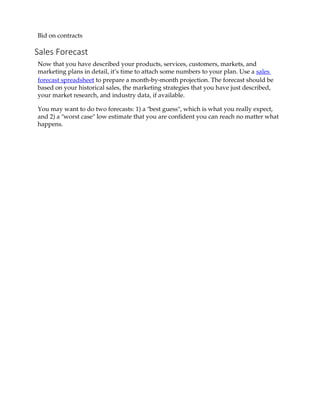 Bid on contracts
Sales Forecast
Now that you have described your products, services, customers, markets, and
marketing plans in detail, it’s time to attach some numbers to your plan. Use a sales
forecast spreadsheet to prepare a month‐by‐month projection. The forecast should be
based on your historical sales, the marketing strategies that you have just described,
your market research, and industry data, if available.
You may want to do two forecasts: 1) a ʺbest guessʺ, which is what you really expect,
and 2) a ʺworst caseʺ low estimate that you are confident you can reach no matter what
happens.
 