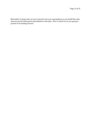 Page 15 of 31
Remember to keep notes on your research and your assumptions as you build this sales
forecast and all subsequent spreadsheets in the plan. This is critical if you are going to
present it to funding sources.
 