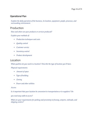 Page 16 of 31
Operational Plan
Explain the daily operation of the business, its location, equipment, people, processes, and
surrounding environment.
Production
How and where are your products or services produced?
Explain your methods of:
• Production techniques and costs
• Quality control
• Customer service
• Inventory control
• Product development
Location
What qualities do you need in a location? Describe the type of location you’ll have.
Physical requirements:
• Amount of space
• Type of building
• Zoning
• Power and other utilities
Access:
Is it important that your location be convenient to transportation or to suppliers? Do
you need easy walk‐in access?
What are your requirements for parking and proximity to freeway, airports, railroads, and
shipping centers?
 