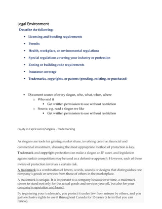 Legal Environment
Describe the following:
• Licensing and bonding requirements
• Permits
• Health, workplace, or environmental regulations
• Special regulations covering your industry or profession
• Zoning or building code requirements
• Insurance coverage
• Trademarks, copyrights, or patents (pending, existing, or purchased)
 Document source of every slogan, who, what, when, where
o Who said it
 Get written permission to use without restriction
o Source, e.g. read a slogan we like
 Get written permission to use without restriction
Equity in Expressions/Slogans - Trademarking
As slogans are tools for gaining market share, involving creative, financial and
commercial investment, choosing the most appropriate method of protection is key.
Trademark and copyright protection can make a slogan an IP asset, and legislation
against unfair competition may be used as a defensive approach. However, each of these
means of protection involves a certain risk.
A trademark is a combination of letters, words, sounds or designs that distinguishes one
company’s goods or services from those of others in the marketplace.
A trademark is unique. It is important to a company because over time, a trademark
comes to stand not only for the actual goods and services you sell, but also for your
company’s reputation and brand.
By registering your trademark, you protect it under law from misuse by others, and you
gain exclusive rights to use it throughout Canada for 15 years (a term that you can
renew).
 