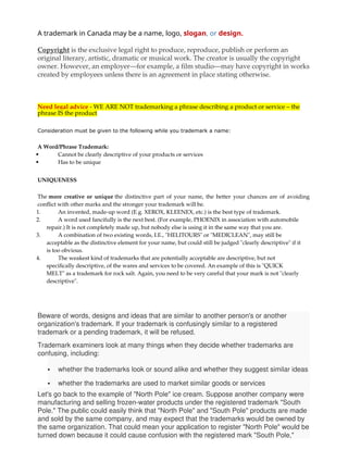 A trademark in Canada may be a name, logo, slogan, or design.
Copyright is the exclusive legal right to produce, reproduce, publish or perform an
original literary, artistic, dramatic or musical work. The creator is usually the copyright
owner. However, an employer—for example, a film studio—may have copyright in works
created by employees unless there is an agreement in place stating otherwise.
Need legal advice - WE ARE NOT trademarking a phrase describing a product or service – the
phrase IS the product
Consideration must be given to the following while you trademark a name:
A Word/Phrase Trademark:
 Cannot be clearly descriptive of your products or services
 Has to be unique
UNIQUENESS
The more creative or unique the distinctive part of your name, the better your chances are of avoiding
conflict with other marks and the stronger your trademark will be.
1. An invented, made-up word (E.g. XEROX, KLEENEX, etc.) is the best type of trademark.
2. A word used fancifully is the next best. (For example, PHOENIX in association with automobile
repair.) It is not completely made up, but nobody else is using it in the same way that you are.
3. A combination of two existing words, I.E., "HELITOURS" or "MEDICLEAN", may still be
acceptable as the distinctive element for your name, but could still be judged "clearly descriptive" if it
is too obvious.
4. The weakest kind of trademarks that are potentially acceptable are descriptive, but not
specifically descriptive, of the wares and services to be covered. An example of this is "QUICK
MELT" as a trademark for rock salt. Again, you need to be very careful that your mark is not "clearly
descriptive".
Beware of words, designs and ideas that are similar to another person's or another
organization's trademark. If your trademark is confusingly similar to a registered
trademark or a pending trademark, it will be refused.
Trademark examiners look at many things when they decide whether trademarks are
confusing, including:
 whether the trademarks look or sound alike and whether they suggest similar ideas
 whether the trademarks are used to market similar goods or services
Let's go back to the example of "North Pole" ice cream. Suppose another company were
manufacturing and selling frozen-water products under the registered trademark "South
Pole." The public could easily think that "North Pole" and "South Pole" products are made
and sold by the same company, and may expect that the trademarks would be owned by
the same organization. That could mean your application to register "North Pole" would be
turned down because it could cause confusion with the registered mark "South Pole,"
 