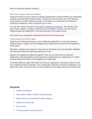 which is owned by another company.
Search the Canadian Trademarks Database
A good first step is to do a search of existing trademarks to check whether your trademark
could be confused with someone else's. You do not have to do this, but it will help you
know whether a similar trademark exists. If one does, you could end up infringing on
someone's trademark, which could land you in court.
You can do a search through the Canadian Trademarks Database. The listings cover
word marks, slogans, numbers, pictures and combinations of these. As soon as the
Registrar gets your application, it too becomes part of the public record
http://www.ic.gc.ca/app/opic-cipo/trdmrks/srch/tmSrch.do?lang=eng
Hiring a registered trademark agent
Preparing and following through on your trademark application is a complex process.
Whoever does it needs a lot of knowledge about trademark law and how the Registrar's
office works.
Barristers, solicitors and notaries in the province of Quebec who are Canadian residents
may become trademark agents by passing an exam.
Beware of unregistered trademark agents! They are not authorized to represent
applicants in the presentation and prosecution of applications for trademarks or in other
business before the Office of the Registrar of Trademarks.
A trained trademark agent will make sure that your application is properly written so that
your trademark will be protected. This is especially important if someone challenges your
right to the mark. You do not have to hire an agent but we highly recommend that you do.
Personnel
• Number of employees
• Type of labor (skilled, unskilled, and professional)
• Where and how will you find the right employees?
• Quality of existing staff
• Pay structure
• Training methods and requirements
 