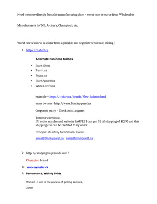 Need to source directly from the manufacturing plant - worst case is source from Wholesalers
Manufacturers (of NB, Arcteryx, Champion’; etc_
Worst case scenario is source from a provide and negotiate wholesale pricing :
1. https://t-shirt.ca
Alternate Business Names
 Blank Shirts
 T-shirt.ca
 Toque.ca
 BlankApparel.ca
 WhiteT-shirts.ca
example = https://t-shirt.ca/brands/New-Balance.html
same owners - http://www.blankapparel.ca
Corporate entity – Checkpoint1 apparel
Toronto warehouse
If I order samples and write in SAMPLE I can get $5 off shipping of $12.95 and this
shipping cost can be credited to my order
Principal: Mr Jeffrey McCormack, Owner
sales@blankapparel.ca ; sales@checkpoint1.ca ;
2. http://catalystgroupbrands.com/
Champion brand
3. www.gymstar.ca
4. Performance/Wicking Shirts
Wicked - I am in the process of getting samples.
Zorrel
 