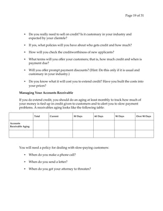 Page 19 of 31
• Do you really need to sell on credit? Is it customary in your industry and
expected by your clientele?
• If yes, what policies will you have about who gets credit and how much?
• How will you check the creditworthiness of new applicants?
• What terms will you offer your customers; that is, how much credit and when is
payment due?
• Will you offer prompt payment discounts? (Hint: Do this only if it is usual and
customary in your industry.)
• Do you know what it will cost you to extend credit? Have you built the costs into
your prices?
Managing Your Accounts Receivable
If you do extend credit, you should do an aging at least monthly to track how much of
your money is tied up in credit given to customers and to alert you to slow payment
problems. A receivables aging looks like the following table:
Total Current 30 Days 60 Days 90 Days Over 90 Days
Accounts
Receivable Aging
You will need a policy for dealing with slow‐paying customers:
• When do you make a phone call?
• When do you send a letter?
• When do you get your attorney to threaten?
 