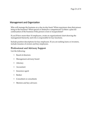 Page 21 of 31
Management and Organization
Who will manage the business on a day‐to‐day basis? What experience does that person
bring to the business? What special or distinctive competencies? Is there a plan for
continuation of the business if this person is lost or incapacitated?
If you’ll have more than 10 employees, create an organizational chart showing the
management hierarchy and who is responsible for key functions.
Include position descriptions for key employees. If you are seeking loans or investors,
include resumes of owners and key employees.
Professional and Advisory Support
List the following:
• Board of directors
• Management advisory board
• Attorney
• Accountant
• Insurance agent
• Banker
• Consultant or consultants
• Mentors and key advisors
 