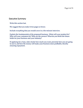 Page 4 of 31
Executive Summary
Write this section last.
We suggest that you make it two pages or fewer.
Include everything that you would cover in a five‐minute interview.
Explain the fundamentals of the proposed business: What will your product be?
Who will your customers be? Who are the owners? What do you think the future
holds for your business and your industry?
If applying for a loan, state clearly how much you want, precisely how you are going
to use it, and how the money will make your business more profitable, thereby
ensuring repayment.
 