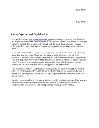 Page 22 of 31
Page 23 of 31
Startup Expenses and Capitalization
You will have many startup expenses before you even begin operating your business.
It’s important to estimate these expenses accurately and then to plan where you will get
sufficient capital. This is a research project, and the more thorough your research
efforts, the less chance that you will leave out important expenses or underestimate
them.
Even with the best of research, however, opening a new business has a way of costing
more than you anticipate. There are two ways to make allowances for surprise
expenses. The first is to add a little “padding” to each item in the budget. The problem
with that approach, however, is that it destroys the accuracy of your carefully wrought
plan. The second approach is to add a separate line item, called contingencies, to
account for the unforeseeable. This is the approach we recommend.
Talk to others who have started similar businesses to get a good idea of how much to
allow for contingencies. If you cannot get good information, we recommend a rule of
thumb that contingencies should equal at least 20 percent of the total of all other start‐
up expenses.
Explain your research and how you arrived at your forecasts of expenses. Give sources,
amounts, and terms of proposed loans. Also explain in detail how much will be
contributed by each investor and what percent ownership each will have.
 