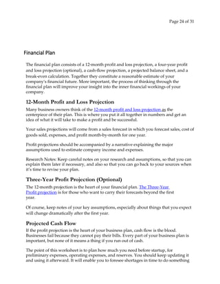 Page 24 of 31
Financial Plan
The financial plan consists of a 12‐month profit and loss projection, a four‐year profit
and loss projection (optional), a cash‐flow projection, a projected balance sheet, and a
break‐even calculation. Together they constitute a reasonable estimate of your
companyʹs financial future. More important, the process of thinking through the
financial plan will improve your insight into the inner financial workings of your
company.
12-Month Profit and Loss Projection
Many business owners think of the 12‐month profit and loss projection as the
centerpiece of their plan. This is where you put it all together in numbers and get an
idea of what it will take to make a profit and be successful.
Your sales projections will come from a sales forecast in which you forecast sales, cost of
goods sold, expenses, and profit month‐by‐month for one year.
Profit projections should be accompanied by a narrative explaining the major
assumptions used to estimate company income and expenses.
Research Notes: Keep careful notes on your research and assumptions, so that you can
explain them later if necessary, and also so that you can go back to your sources when
it’s time to revise your plan.
Three-Year Profit Projection (Optional)
The 12‐month projection is the heart of your financial plan. The Three-Year
Profit projection is for those who want to carry their forecasts beyond the first
year.
Of course, keep notes of your key assumptions, especially about things that you expect
will change dramatically after the first year.
Projected Cash Flow
If the profit projection is the heart of your business plan, cash flow is the blood.
Businesses fail because they cannot pay their bills. Every part of your business plan is
important, but none of it means a thing if you run out of cash.
The point of this worksheet is to plan how much you need before startup, for
preliminary expenses, operating expenses, and reserves. You should keep updating it
and using it afterward. It will enable you to foresee shortages in time to do something
 