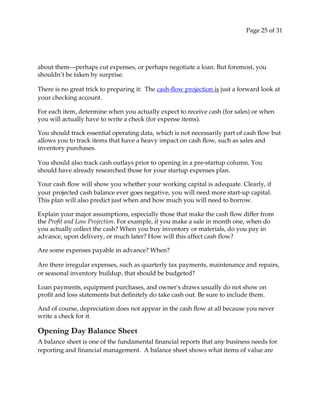 Page 25 of 31
about them—perhaps cut expenses, or perhaps negotiate a loan. But foremost, you
shouldn’t be taken by surprise.
There is no great trick to preparing it: The cash‐flow projection is just a forward look at
your checking account.
For each item, determine when you actually expect to receive cash (for sales) or when
you will actually have to write a check (for expense items).
You should track essential operating data, which is not necessarily part of cash flow but
allows you to track items that have a heavy impact on cash flow, such as sales and
inventory purchases.
You should also track cash outlays prior to opening in a pre‐startup column. You
should have already researched those for your startup expenses plan.
Your cash flow will show you whether your working capital is adequate. Clearly, if
your projected cash balance ever goes negative, you will need more start‐up capital.
This plan will also predict just when and how much you will need to borrow.
Explain your major assumptions, especially those that make the cash flow differ from
the Profit and Loss Projection. For example, if you make a sale in month one, when do
you actually collect the cash? When you buy inventory or materials, do you pay in
advance, upon delivery, or much later? How will this affect cash flow?
Are some expenses payable in advance? When?
Are there irregular expenses, such as quarterly tax payments, maintenance and repairs,
or seasonal inventory buildup, that should be budgeted?
Loan payments, equipment purchases, and ownerʹs draws usually do not show on
profit and loss statements but definitely do take cash out. Be sure to include them.
And of course, depreciation does not appear in the cash flow at all because you never
write a check for it.
Opening Day Balance Sheet
A balance sheet is one of the fundamental financial reports that any business needs for
reporting and financial management. A balance sheet shows what items of value are
 