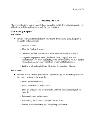 Page 28 of 31
XII. Refining the Plan
The generic business plan presented above should be modified to suit your specific type
of business and the audience for which the plan is written.
For Raising Capital
For Bankers
• Bankers want assurance of orderly repayment. If you intend using this plan to
present to lenders, include:
o Amount of loan
o How the funds will be used
o What this will accomplish—how will it make the business stronger?
o Requested repayment terms (number of years to repay). You will
probably not have much negotiating room on interest rate but may be able
to negotiate a longer repayment term, which will help cash flow.
o Collateral offered, and a list of all existing liens against collateral
For Investors
• Investors have a different perspective. They are looking for dramatic growth, and
they expect to share in the rewards:
o Funds needed short‐term
o Funds needed in two to five years
o How the company will use the funds, and what this will accomplish for
growth.
o Estimated return on investment
o Exit strategy for investors (buyback, sale, or IPO)
o Percent of ownership that you will give up to investors
 