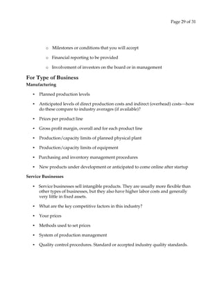 Page 29 of 31
o Milestones or conditions that you will accept
o Financial reporting to be provided
o Involvement of investors on the board or in management
For Type of Business
Manufacturing
• Planned production levels
• Anticipated levels of direct production costs and indirect (overhead) costs—how
do these compare to industry averages (if available)?
• Prices per product line
• Gross profit margin, overall and for each product line
• Production/capacity limits of planned physical plant
• Production/capacity limits of equipment
• Purchasing and inventory management procedures
• New products under development or anticipated to come online after startup
Service Businesses
• Service businesses sell intangible products. They are usually more flexible than
other types of businesses, but they also have higher labor costs and generally
very little in fixed assets.
• What are the key competitive factors in this industry?
• Your prices
• Methods used to set prices
• System of production management
• Quality control procedures. Standard or accepted industry quality standards.
 