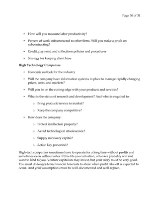 Page 30 of 31
• How will you measure labor productivity?
• Percent of work subcontracted to other firms. Will you make a profit on
subcontracting?
• Credit, payment, and collections policies and procedures
• Strategy for keeping client base
High Technology Companies
• Economic outlook for the industry
• Will the company have information systems in place to manage rapidly changing
prices, costs, and markets?
• Will you be on the cutting edge with your products and services?
• What is the status of research and development? And what is required to:
o Bring product/service to market?
o Keep the company competitive?
• How does the company:
o Protect intellectual property?
o Avoid technological obsolescence?
o Supply necessary capital?
o Retain key personnel?
High‐tech companies sometimes have to operate for a long time without profits and
sometimes even without sales. If this fits your situation, a banker probably will not
want to lend to you. Venture capitalists may invest, but your story must be very good.
You must do longer‐term financial forecasts to show when profit take‐off is expected to
occur. And your assumptions must be well documented and well argued.
 