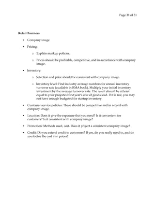 Page 31 of 31
Retail Business
• Company image
• Pricing:
o Explain markup policies.
o Prices should be profitable, competitive, and in accordance with company
image.
• Inventory:
o Selection and price should be consistent with company image.
o Inventory level: Find industry average numbers for annual inventory
turnover rate (available in RMA book). Multiply your initial inventory
investment by the average turnover rate. The result should be at least
equal to your projected first yearʹs cost of goods sold. If it is not, you may
not have enough budgeted for startup inventory.
• Customer service policies: These should be competitive and in accord with
company image.
• Location: Does it give the exposure that you need? Is it convenient for
customers? Is it consistent with company image?
• Promotion: Methods used, cost. Does it project a consistent company image?
• Credit: Do you extend credit to customers? If yes, do you really need to, and do
you factor the cost into prices?
 