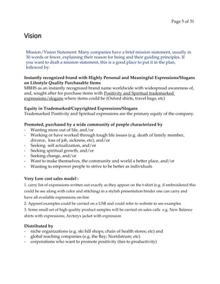 Page 5 of 31
Vision
Mission/Vision Statement: Many companies have a brief mission statement, usually in
30 words or fewer, explaining their reason for being and their guiding principles. If
you want to draft a mission statement, this is a good place to put it in the plan,
followed by:
Instantly recognized brand with Highly Personal and Meaningful Expressions/Slogans
on Lifestyle Quality Purchasable Items
MBHS as an instantly recognized brand name worldwide with widespread awareness of,
and, sought after for purchase items with Positivity and Spiritual trademarked
expressions/slogans where items could be (Oxford shirts, travel bags, etc)
Equity in Trademarked/Copyrighted Expressions/Slogans
Trademarked Positivity and Spiritual expressions are the primary equity of the company.
Promoted, purchased by a wide community of people characterized by
- Wanting more out of life, and/or
- Working or have worked through tough life issues (e.g. death of family member,
divorce, loss of job, sickness, etc), and/or
- Seeking self actualization, and/or
- Seeking spiritual growth, and/or
- Seeking change, and/or
- Want to make themselves, the community and world a better place, and/or
- Wanting to empower people to strive to be better as individuals
Very Low cost sales model :
1. carry list of expressions written out exactly as they appear on the t-shirt (e.g. if embroidered this
could be see along with color and stitching) in a stylish presentation binder one can carry and
have all available expressions on-line
2. Apparel examples could be carried on a USB and could refer to website to see examples
3. Some small set of high quality product samples will be carried on sales calls e.g. New Balance
shirts with expressions; Arcteryx jacket with expression
Distributed by
- niche organizations (e.g. ski hill shops; chain of health stores; etc) and
- global reaching companies (e.g. the Bay; Nortdstrum; etc)
- corporations who want to promote positivity (ties to productivity)
 