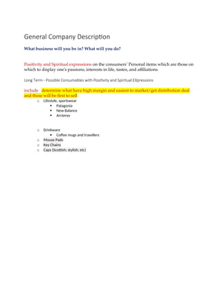 General Company Description
What business will you be in? What will you do?
Positivity and Spiritual expressions on the consumers’ Personal items which are those on
which to display one's passions; interests in life, tastes, and affiliations.
Long Term - Possible Consumables with Positivity and Spiritual EXpressions
include determine what have high margin and easiest to market/get distribution deal
and these will be first to sell
o Lifestyle, sportswear
 Patagonia
 New Balance
 Arcteryx
o Drinkware
 Coffee mugs and travellers
o Mouse Pads
o Key Chains
o Caps (Scottish; stylish; etc)
 