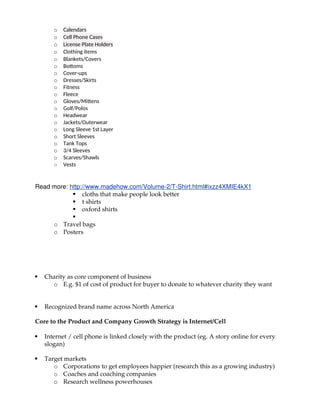 o Calendars
o Cell Phone Cases
o License Plate Holders
o Clothing items
o Blankets/Covers
o Bottoms
o Cover-ups
o Dresses/Skirts
o Fitness
o Fleece
o Gloves/Mittens
o Golf/Polos
o Headwear
o Jackets/Outerwear
o Long Sleeve 1st Layer
o Short Sleeves
o Tank Tops
o 3/4 Sleeves
o Scarves/Shawls
o Vests
Read more: http://www.madehow.com/Volume-2/T-Shirt.html#ixzz4XMIE4kX1
 cloths that make people look better
 t shirts
 oxford shirts

o Travel bags
o Posters
 Charity as core component of business
o E.g. $1 of cost of product for buyer to donate to whatever charity they want
 Recognized brand name across North America
Core to the Product and Company Growth Strategy is Internet/Cell
 Internet / cell phone is linked closely with the product (eg. A story online for every
slogan)
 Target markets
o Corporations to get employees happier (research this as a growing industry)
o Coaches and coaching companies
o Research wellness powerhouses
 