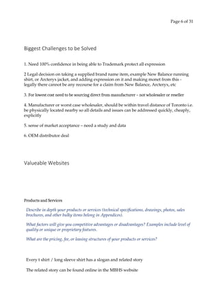 Page 6 of 31
Biggest Challenges to be Solved
1. Need 100% confidence in being able to Trademark protect all expression
2 Legal decision on taking a supplied brand name item, example New Balance running
shirt, or Arcteryx jacket, and adding expression on it and making monet from this -
legally there cannot be any recourse for a claim from New Balance, Arcteryx, etc
3. For lowest cost need to be sourcing direct from manufacturer – not wholesaler or reseller
4. Manufacturer or worst case wholesaler, should be within travel distance of Toronto i.e.
be physically located nearby so all details and issues can be addressed quickly, cheaply,
explicitly
5. sense of market acceptance – need a study and data
6. OEM distributor deal
Valueable Websites
Products and Services
Describe in depth your products or services (technical specifications, drawings, photos, sales
brochures, and other bulky items belong in Appendices).
What factors will give you competitive advantages or disadvantages? Examples include level of
quality or unique or proprietary features.
What are the pricing, fee, or leasing structures of your products or services?
Every t shirt / long sleeve shirt has a slogan and related story
The related story can be found online in the MBHS website
 