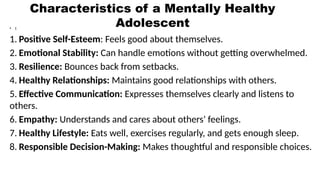 Characteristics of a Mentally Healthy
Adolescent
• t
1. Positive Self-Esteem: Feels good about themselves.
2. Emotional Stability: Can handle emotions without getting overwhelmed.
3. Resilience: Bounces back from setbacks.
4. Healthy Relationships: Maintains good relationships with others.
5. Effective Communication: Expresses themselves clearly and listens to
others.
6. Empathy: Understands and cares about others' feelings.
7. Healthy Lifestyle: Eats well, exercises regularly, and gets enough sleep.
8. Responsible Decision-Making: Makes thoughtful and responsible choices.
 