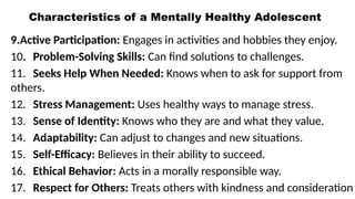 Characteristics of a Mentally Healthy Adolescent
9.Active Participation: Engages in activities and hobbies they enjoy.
10. Problem-Solving Skills: Can find solutions to challenges.
11. Seeks Help When Needed: Knows when to ask for support from
others.
12. Stress Management: Uses healthy ways to manage stress.
13. Sense of Identity: Knows who they are and what they value.
14. Adaptability: Can adjust to changes and new situations.
15. Self-Efficacy: Believes in their ability to succeed.
16. Ethical Behavior: Acts in a morally responsible way.
17. Respect for Others: Treats others with kindness and consideration
 