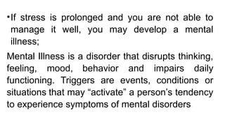 •If stress is prolonged and you are not able to
manage it well, you may develop a mental
illness;
Mental Illness is a disorder that disrupts thinking,
feeling, mood, behavior and impairs daily
functioning. Triggers are events, conditions or
situations that may “activate” a person’s tendency
to experience symptoms of mental disorders.
 