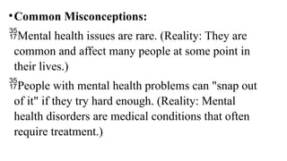 •Common Misconceptions:
Mental health issues are rare. (Reality: They are
common and affect many people at some point in
their lives.)
People with mental health problems can "snap out
of it" if they try hard enough. (Reality: Mental
health disorders are medical conditions that often
require treatment.)
 
