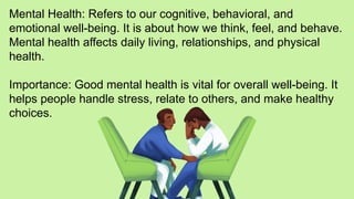 Mental Health: Refers to our cognitive, behavioral, and
emotional well-being. It is about how we think, feel, and behave.
Mental health affects daily living, relationships, and physical
health.
Importance: Good mental health is vital for overall well-being. It
helps people handle stress, relate to others, and make healthy
choices.
 