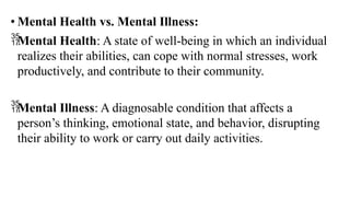 • Mental Health vs. Mental Illness:
Mental Health: A state of well-being in which an individual
realizes their abilities, can cope with normal stresses, work
productively, and contribute to their community.
Mental Illness: A diagnosable condition that affects a
person’s thinking, emotional state, and behavior, disrupting
their ability to work or carry out daily activities.
 