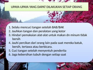 UPAYA-UPAYA YANG DAPAT DILAKUKAN SETIAP ORANG
1. Selalu mencuci tangan setelah BAB/BAK
2. Jauhkan tangan dan peralatan yang kotor
3. Hindari pemakaian alat-alat untuk makan dn minum tidak
bersih
4. Jauhi percikan dari orang lain pada saat mereka batuk,
bersih, tertawa atau berbicara.
5. Cuci tangan setelah menyentuh penderita
6. Jaga kebersihan tubuh dengan setiap saat
 
