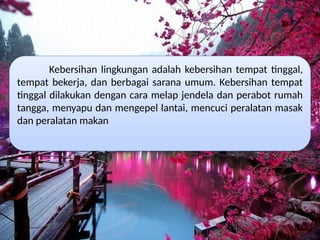 Kebersihan lingkungan adalah kebersihan tempat tinggal,
tempat bekerja, dan berbagai sarana umum. Kebersihan tempat
tinggal dilakukan dengan cara melap jendela dan perabot rumah
tangga, menyapu dan mengepel lantai, mencuci peralatan masak
dan peralatan makan
 