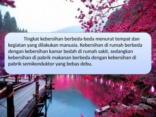Tingkat kebersihan berbeda-beda menurut tempat dan
kegiatan yang dilakukan manusia. Kebersihan di rumah berbeda
dengan kebersihan kamar bedah di rumah sakit, sedangkan
kebersihan di pabrik makanan berbeda dengan kebersihan di
pabrik semikonduktor yang bebas debu.
 
