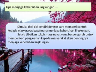 Tips menjaga kebersihan lingkungan....
Dimulai dari diri sendiri dengan cara memberi contoh
kepada masyarakat bagaimana menjaga kebersihan lingkungan.
Selalu Libatkan tokoh masyarakat yang berpengaruh untuk
memberikan pengarahan kepada masyarakat akan pentingnya
menjaga kebersihan lingkungan.
 