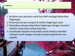 Lanjutan....
1. Sertakan para pemuda untuk ikut aktif menjaga kebersihan
lingkungan.
2. Perbanyak tempat sampah di sekitar lingkungan anda
3. Pekerjakan petugas kebersihan lingkungan dengan memberi
imbalan yang sesuai setiap bulannya.
4. Sosialisakan kepada masyarakat untuk terbiasa memilah
sampah rumah tangga menjadi sampah organik dan non
organik.
 