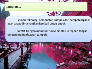 Lanjutan....
Pelajari teknologi pembuatan kompos dari sampah organik
agar dapat dimanfaatkan kembali untuk pupuk;
Kreatif, Dengan membuat souvenir atau kerajinan tangan
dengan memanfaatkan sampah.
 