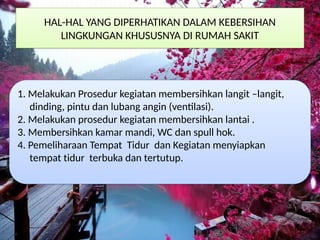 HAL-HAL YANG DIPERHATIKAN DALAM KEBERSIHAN
LINGKUNGAN KHUSUSNYA DI RUMAH SAKIT
1. Melakukan Prosedur kegiatan membersihkan langit –langit,
dinding, pintu dan lubang angin (ventilasi).
2. Melakukan prosedur kegiatan membersihkan lantai .
3. Membersihkan kamar mandi, WC dan spull hok.
4. Pemeliharaan Tempat Tidur dan Kegiatan menyiapkan
tempat tidur terbuka dan tertutup.
 