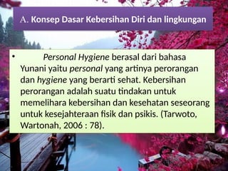 • Personal Hygiene berasal dari bahasa
Yunani yaitu personal yang artinya perorangan
dan hygiene yang berarti sehat. Kebersihan
perorangan adalah suatu tindakan untuk
memelihara kebersihan dan kesehatan seseorang
untuk kesejahteraan fisik dan psikis. (Tarwoto,
Wartonah, 2006 : 78).
A. Konsep Dasar Kebersihan Diri dan lingkungan
 