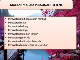 • Perawatan kulit kepala dan rambut
• Perawatan mata
• Perawatan hidung
• Perawatan telinga
• Perawatan kuku dan tangan
• Perawatan genetalia
• Perawatan kulit seluruh tubuh
• Perawatan tubuh secara keseluruhan
MACAM-MACAM PERSONAL HYGIENE
 