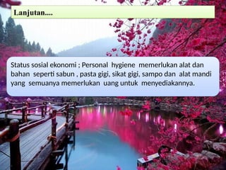 Lanjutan....
Status sosial ekonomi ; Personal hygiene memerlukan alat dan
bahan seperti sabun , pasta gigi, sikat gigi, sampo dan alat mandi
yang semuanya memerlukan uang untuk menyediakannya.
 