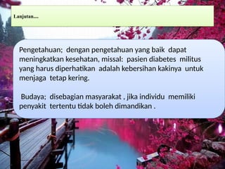 Lanjutan....
Pengetahuan; dengan pengetahuan yang baik dapat
meningkatkan kesehatan, missal: pasien diabetes militus
yang harus diperhatikan adalah kebersihan kakinya untuk
menjaga tetap kering.
Budaya; disebagian masyarakat , jika individu memiliki
penyakit tertentu tidak boleh dimandikan .
 