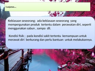 Lanjutan....
Kebiasaan seseorang; ada kebiasaan seseorang yang
mempergunakan produk tertentu dalam perawatan diri, seperti
menggunakan sabun , sampo dll.
Kondisi fisik ; pada kondisi sakit tertentu kemampuan untuk
merawat diri berkurang dan perlu bantuan untuk melakukannya.
 