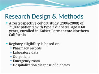 Research Design & Methods
 A restrospective cohort study (2004-2008) of
71,092 patients with type 2 diabetes, age 60
≥
years, enrolled in Kaiser Permanente Northern
California
 Registry eligibility is based on
 Pharmacy records
 Laboratory data
 Outpatient
 Emergency room
 Hospitalization diagnose of diabetes
 