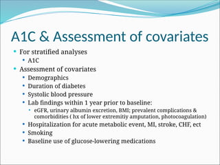 A1C & Assessment of covariates
 For stratified analyses
 A1C
 Assessment of covariates
 Demographics
 Duration of diabetes
 Systolic blood pressure
 Lab findings within 1 year prior to baseline:
 eGFR, urinary albumin excretion, BMI; prevalent complications &
comorbidities ( hx of lower extremitiy amputation, photocoagulation)
 Hospitalization for acute metabolic event, MI, stroke, CHF, ect
 Smoking
 Baseline use of glucose-lowering medications
 