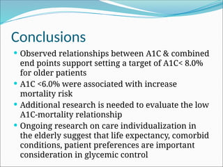 Conclusions
 Observed relationships between A1C & combined
end points support setting a target of A1C< 8.0%
for older patients
 A1C <6.0% were associated with increase
mortality risk
 Additional research is needed to evaluate the low
A1C-mortality relationship
 Ongoing research on care individualization in
the elderly suggest that life expectancy, comorbid
conditions, patient preferences are important
consideration in glycemic control
 