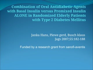Combination of Oral Antidiabetic Agents
with Basal Insulin versus Premixed Insulin
ALONE in Randomized Elderly Patients
with Type 2 Diabetes Mellitus
Janka Hans, Plewe gerd, Busch klaus
Jags 2007;55:182-188
Funded by a research grant from sanofi-aventis
 