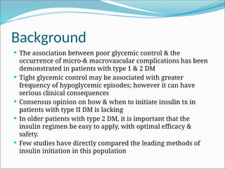 Background
 The association between poor glycemic control & the
occurrence of micro-& macrovascular complications has been
demonstrated in patients with type 1 & 2 DM
 Tight glycemic control may be associated with greater
frequency of hypoglycemic episodes; however it can have
serious clinical consequences
 Consensus opinion on how & when to initiate insulin tx in
patients with type II DM is lacking
 In older patients with type 2 DM, it is important that the
insulin regimen be easy to apply, with optimal efficacy &
safety.
 Few studies have directly compared the leading methods of
insulin initiation in this population
 