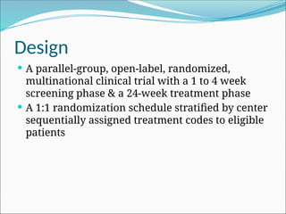 Design
 A parallel-group, open-label, randomized,
multinational clinical trial with a 1 to 4 week
screening phase & a 24-week treatment phase
 A 1:1 randomization schedule stratified by center
sequentially assigned treatment codes to eligible
patients
 