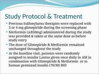 Study Protocol & Treatment
 Previous Sulfonylurea therapies were replaced with
3 or 4 mg glimepiride during the screening phase
 Metformin ( 850mg) administered during the study
≥
was provided & taken at the same dose as before
study entry
 The dose of Glimepiride & Metformin remained
unchanged throughout the study
 At the baseline visit, patients were randomly
assigned to insulin Lantus given once daily in AM in
combination with Glimepiride & Metformin or to
human premixed insulin (70/30) BID
 