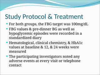 Study Protocol & Treatment
 For both groups, the FBG target was 100mg/dL
 FBG values & pre-dinner BG as well as
hypoglycemic episodes were recorded in a
standardized diary
 Hematological, clinical chemistry, & HbA1c
values at baseline & 12, & 24 weeks were
measured
 The participating investigators noted any
adverse events at every visit or telephone
contact
 