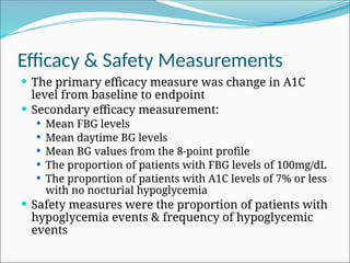 Efficacy & Safety Measurements
 The primary efficacy measure was change in A1C
level from baseline to endpoint
 Secondary efficacy measurement:
 Mean FBG levels
 Mean daytime BG levels
 Mean BG values from the 8-point profile
 The proportion of patients with FBG levels of 100mg/dL
 The proportion of patients with A1C levels of 7% or less
with no nocturial hypoglycemia
 Safety measures were the proportion of patients with
hypoglycemia events & frequency of hypoglycemic
events
 