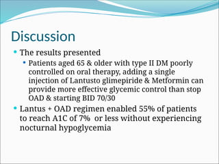 Discussion
 The results presented
 Patients aged 65 & older with type II DM poorly
controlled on oral therapy, adding a single
injection of Lantusto glimepiride & Metformin can
provide more effective glycemic control than stop
OAD & starting BID 70/30
 Lantus + OAD regimen enabled 55% of patients
to reach A1C of 7% or less without experiencing
nocturnal hypoglycemia
 